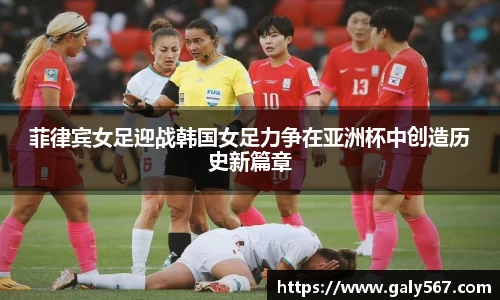 菲律宾女足迎战韩国女足力争在亚洲杯中创造历史新篇章